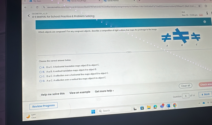 Savvas EasyEndge
savvasrealize.com/dashboard/classes/66a037f07efc5c027632e46e/details/assignments/cc1fa6faec154b15b92e8a47a71be032/review/content/990aea73-94a9-31e3...
DUE
O4 OMETRY_4_5)
4-1: MathXL for School: Practice & Problem-Solving Now 15 - 11:59 pm
Which objects are congruent? For any congruent objects, describe a composition of rigid motions that maps the preimage to the image
Choose the correct answer below
A. B a: C. A horizontal translation maps object B to object C
B. A a B. A vertical translation maps object A to object B.
C. B a: C. A reflection over a horizontal line maps object B to object C
D. A ≌ C. A reflection over a vertical line maps object A to object C
Clear all Check ans
Help me solve this View an example Get more help -
Question B of 14 4 Back
Review Progress
a Search
Clear 54°F