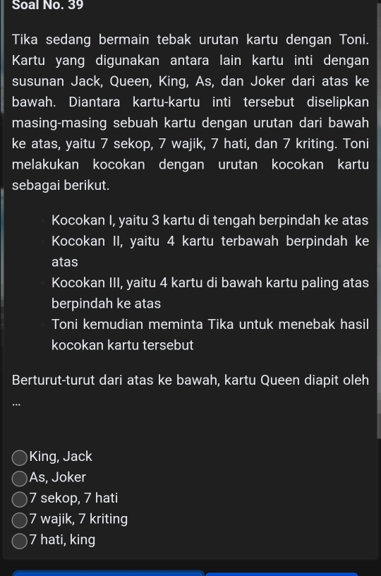 Soal No. 39
Tika sedang bermain tebak urutan kartu dengan Toni.
Kartu yang digunakan antara lain kartu inti dengan
susunan Jack, Queen, King, As, dan Joker dari atas ke
bawah. Diantara kartu-kartu inti tersebut diselipkan
masing-masing sebuah kartu dengan urutan dari bawah
ke atas, yaitu 7 sekop, 7 wajik, 7 hati, dan 7 kriting. Toni
melakukan kocokan dengan urutan kocokan kartu
sebagai berikut.
Kocokan I, yaitu 3 kartu di tengah berpindah ke atas
Kocokan II, yaitu 4 kartu terbawah berpindah ke
atas
Kocokan III, yaitu 4 kartu di bawah kartu paling atas
berpindah ke atas
Toni kemudian meminta Tika untuk menebak hasil
kocokan kartu tersebut
Berturut-turut dari atas ke bawah, kartu Queen diapit oleh
…
King, Jack
As, Joker
7 sekop, 7 hati
7 wajik, 7 kriting
7 hati, king