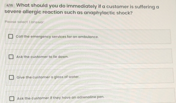 Call the emergency services for an ambulance.
Ask the customer to lie down.
Give the customer a glass of water.
Ask the customer if they have an adrenaline pen