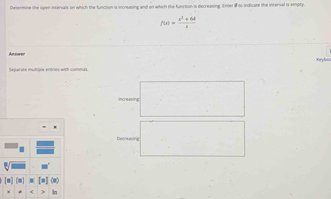 Determine the open intervals on which the function is increasing and on which the function is decreasing. Enter Ø to indicate the interval is empty.
f(x)= (x^2+64)/x 
Answer 
Keyboa 
Separate multiple entries with commas. 
Increasing 
- × 
Decreasing:
sqrt[□](□ ). 
× ≠ < ln