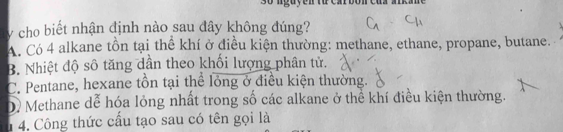 so nguyen từ carbon cứn aní
y cho biết nhận định nào sau đây không đúng?
A. Có 4 alkane tồn tại thể khí ở điều kiện thường: methane, ethane, propane, butane.
B. Nhiệt độ số tăng dần theo khối lượng phân tử.
C. Pentane, hexane tồn tại thể lỏng ở điều kiện thường.
D Methane dễ hóa lỏng nhất trong số các alkane ở thể khí điều kiện thường.
1 4. Công thức cấu tạo sau có tên gọi là