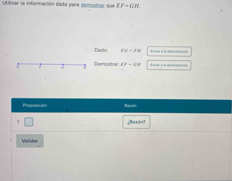 Utilizar la información dada para demostrar que EF=GH. 
Dado: EG=FH Enviar a la demostración 
E à Demostrar: EF=GH Enviar a la demostración 
Proposición Razón 
1 ¿Razón? 
Validar