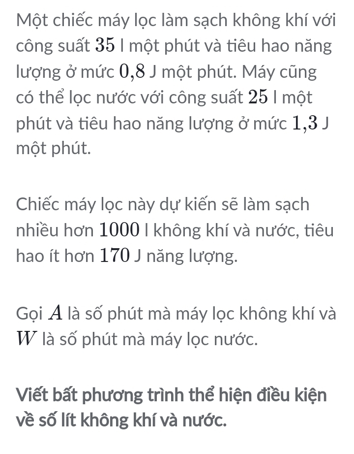 Một chiếc máy lọc làm sạch không khí với 
công suất 35 I một phút và tiêu hao năng 
lượng ở mức 0, 8 J một phút. Máy cũng 
có thể lọc nước với công suất 25 1 một 
phút và tiêu hao năng lượng ở mức 1, 3 J 
một phút. 
Chiếc máy lọc này dự kiến sẽ làm sạch 
nhiều hơn 1000 I không khí và nước, tiêu 
hao ít hơn 170 J năng lượng. 
Gọi A là số phút mà máy lọc không khí và 
W là số phút mà máy lọc nước. 
Viết bất phương trình thể hiện điều kiện 
về số lít không khí và nước.