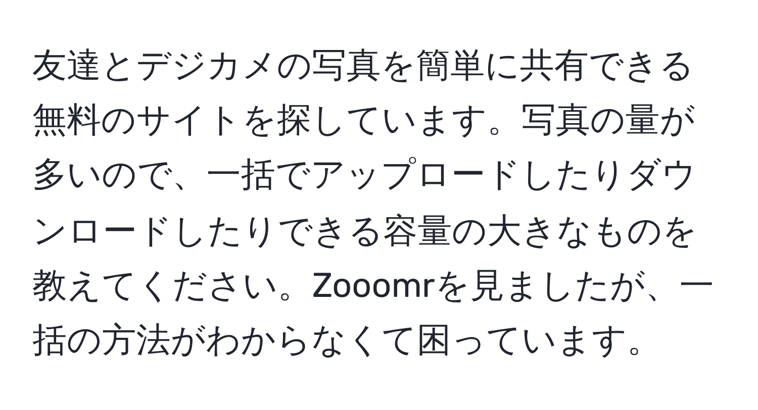 友達とデジカメの写真を簡単に共有できる無料のサイトを探しています。写真の量が多いので、一括でアップロードしたりダウンロードしたりできる容量の大きなものを教えてください。Zooomrを見ましたが、一括の方法がわからなくて困っています。