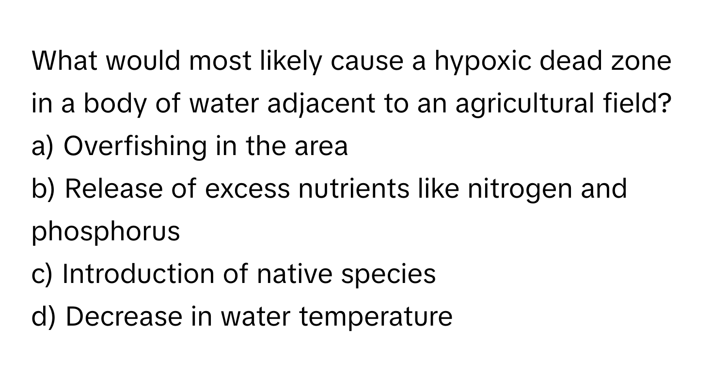 What would most likely cause a hypoxic dead zone in a body of water adjacent to an agricultural field?

a) Overfishing in the area
b) Release of excess nutrients like nitrogen and phosphorus
c) Introduction of native species
d) Decrease in water temperature