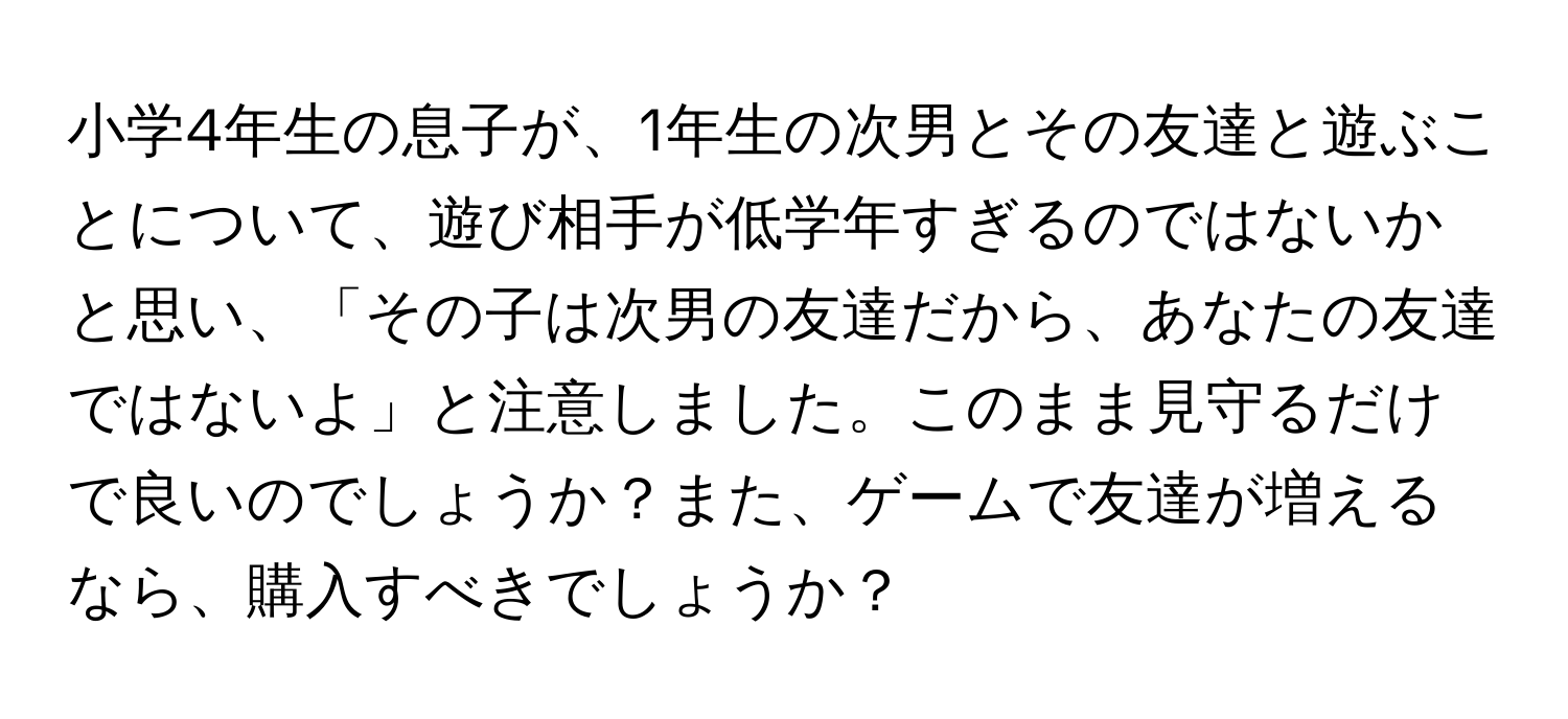 小学4年生の息子が、1年生の次男とその友達と遊ぶことについて、遊び相手が低学年すぎるのではないかと思い、「その子は次男の友達だから、あなたの友達ではないよ」と注意しました。このまま見守るだけで良いのでしょうか？また、ゲームで友達が増えるなら、購入すべきでしょうか？