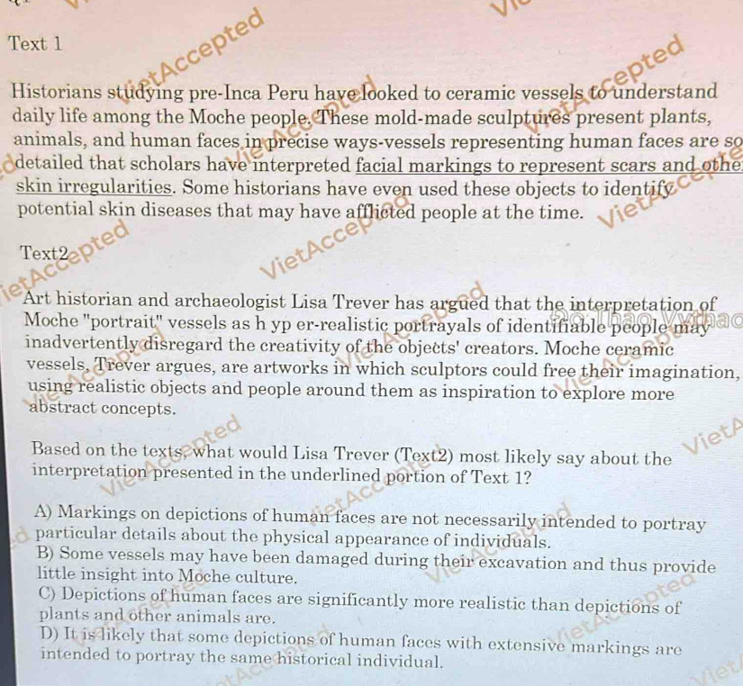 Text 1
Accepted
Historians studying pre-Inca Peru have looked to ceramic vessels to understand
daily life among the Moche people. These mold-made sculptures present plants,
animals, and human faces in precise ways-vessels representing human faces are so
detailed that scholars have interpreted facial markings to represent scars and othe
skin irregularities. Some historians have even used these objects to identify
potential skin diseases that may have afflicted people at the time.
Text2
Art historian and archaeologist Lisa Trever has argued that the interpretation of
Moche "portrait" vessels as h yp er-realistic portrayals of identifiable people may
inadvertently disregard the creativity of the objects' creators. Moche ceramic
vessels, Trever argues, are artworks in which sculptors could free their imagination,
using realistic objects and people around them as inspiration to explore more
abstract concepts.
Based on the texts, what would Lisa Trever (Text2) most likely say about the
interpretation presented in the underlined portion of Text 1?
A) Markings on depictions of human faces are not necessarily intended to portray
particular details about the physical appearance of individuals.
B) Some vessels may have been damaged during their excavation and thus provide
little insight into Moche culture.
C) Depictions of human faces are significantly more realistic than depictions of
plants and other animals are.
D) It is likely that some depictions of human faces with extensive markings are
intended to portray the same historical individual.