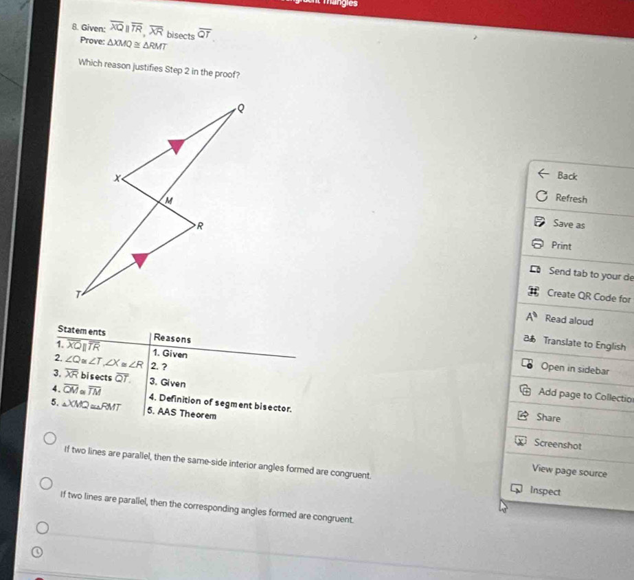 et mangies
8. Given: overline XQparallel overline TR, overline XR bisects overline QT
Prove: △ XMQ≌ △ RMT
Which reason justifies Step 2 in the proof?
Back
Refresh
Save as
Print
Send tab to your de
Create QR Code for
A^0 Read aloud
Statem ents Reasons
Translate to English
1. overline XQparallel overline TR 1. Given
2. ∠ Q ≌ ∠ T, ∠ X≌ ∠ R 2.?
Open in sidebar
3. overline XR bisects overline QT. 3. Given
Add page to Collectio
4. overline QM≌ overline TM 4. Definition of segment bisector.
5. △ XMQ≌ △ RMT 5. AAS Theorem
Share
Screenshot
If two lines are parallel, then the same-side interior angles formed are congruent. inspect
View page source
If two lines are parallel, then the corresponding angles formed are congruent.