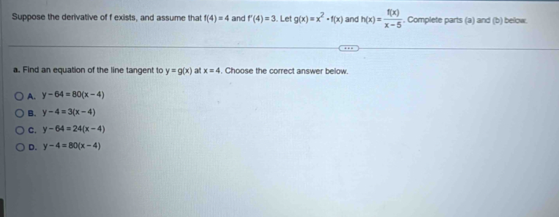 Suppose the derivative of f exists, and assume that f(4)=4 and f'(4)=3. Let g(x)=x^2· f(x) and h(x)= f(x)/x-5 . Complete parts (a) and (b) below.
a. Find an equation of the line tangent to y=g(x) at x=4. Choose the correct answer below.
A. y-64=80(x-4)
B. y-4=3(x-4)
C. y-64=24(x-4)
D. y-4=80(x-4)