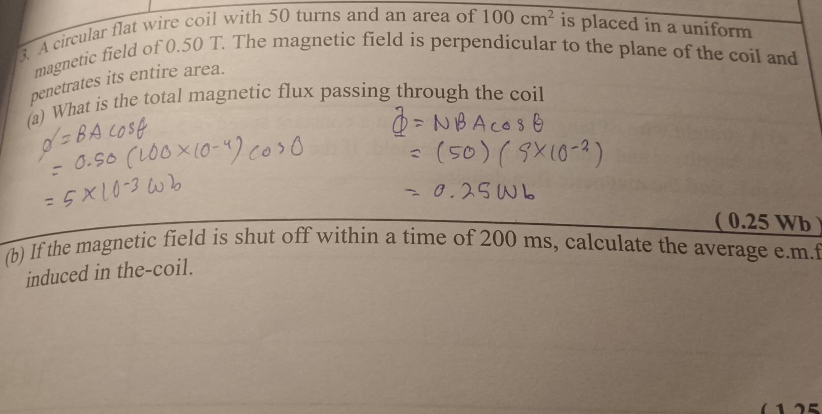 A circular flat wire coil with 50 turns and an area of 100cm^2 is placed in a uniform 
magnetic field of 0.50 T. The magnetic field is perpendicular to the plane of the coil and 
penetrates its entire area. 
(a) What is the total magnetic flux passing through the coil 
( 0.25 Wb 
(b) If the magnetic field is shut off within a time of 200 ms, calculate the average e. m.f 
induced in the-coil.