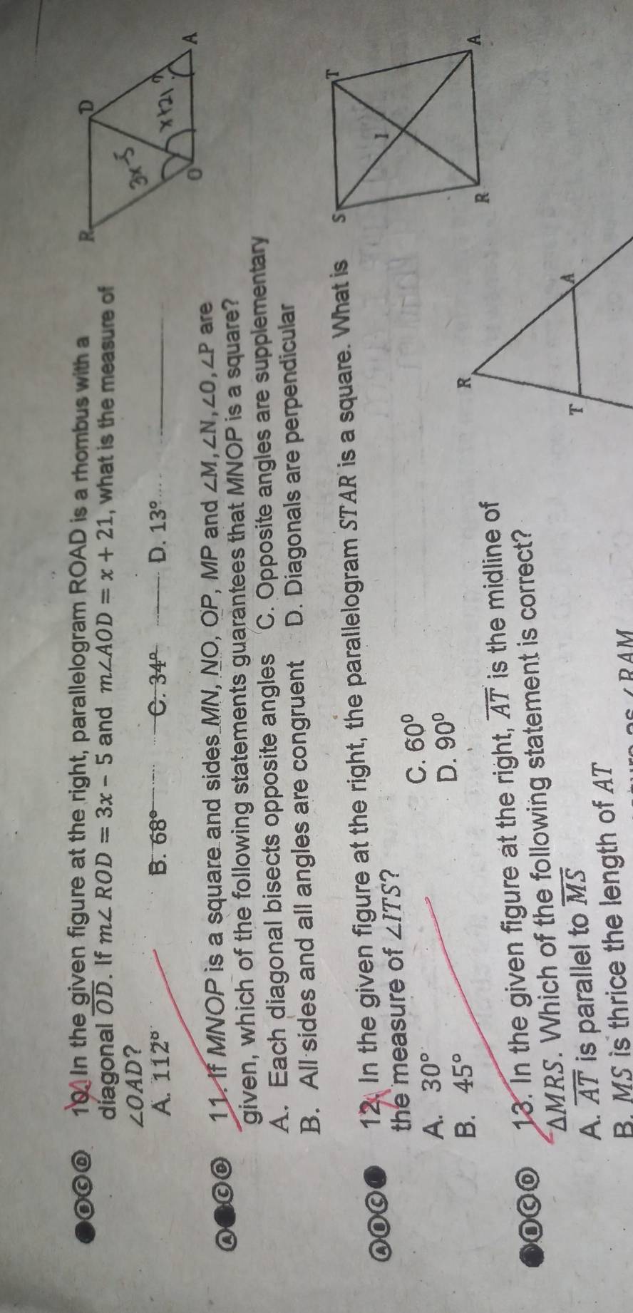 In the given figure at the right, parallelogram ROAD is a rhombus with a
díagonal overline OD. If m∠ ROD=3x-5 and m∠ AOD=x+21 , what is the measure of
∠ OAD ?
D.
A. 112° B. 68° C. 34° _ 13° _
a O 11. If MNOP is a square and sides MN, NO, OP, MP and ∠ M, ∠ N, ∠ O, ∠ P are
given, which of the following statements guarantees that MNOP is a square?
A. Each diagonal bisects opposite angles C. Opposite angles are supplementary
B. All sides and all angles are congruent D. Diagonals are perpendicular
ADC 12. In the given figure at the right, the parallelogram STAR is a square. What is 
the measure of ∠ ITS ?
A. 30° C. 60°
B. 45° D. 90°
13. In the given figure at the right, overline AT is the midline of
△ MRS. Which of the following statement is correct?
A. overline AT is parallel to overline MS
B MS is thrice the length of AT
PAM