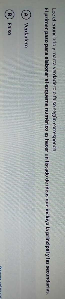 Lee el enunciado y marca verdadero o falso según corresponda.
El primer paso para elaborar el esquema numérico es hacer un listado de ideas que incluya la principal y las secundarias.
A Verdadero
B  Falso