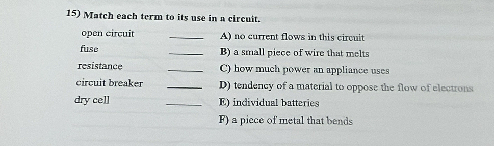 Match each term to its use in a circuit. 
open circuit _A) no current flows in this circuit 
fuse _B) a small piece of wire that melts 
resistance _C) how much power an appliance uses 
circuit breaker _D) tendency of a material to oppose the flow of electrons 
dry cell _E) individual batteries 
F) a piece of metal that bends