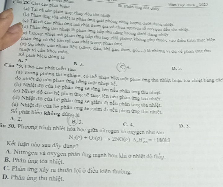 hột phán
Câu 28. Cho các phát biểu:
Nim Học 2024 _ 2025
D. Phản ứng đốt chây.
(a) Tất cả các phản ứng cháy đều tỏa nhiệt.
(b) Phản ứng tỏa nhiệt là phản ứng giải phóng năng lượng dưới dạng nhiệt.
(c) Tất cả các phản ứng mà chất tham gia có chứa nguyên tố oxygen đều tỏa nhiệt.
(d) Phản ứng thu nhiệt là phản ứng hấp thụ năng lượng dưới dạng nhiệt.
(e) Lượng nhiệt mả phản ứng hắp thụ hay giải phóng không phụ thuộc vào điều kiện thực hiện
phản ứng và thể tồn tại của chất trong phản ứng.
(g) Sự cháy của nhiên liệu (xăng, dầu, khí gas, than, gỗ,...) là những ví dụ ve hản ứ n thu
nhiệt vì cần khơi mào.
Số phát biểu đúng là
A. 2. B. 3. C. 4.
Câu 29. Cho các phát biểu sau: D. 5.
(a) Trong phòng thí nghiệm, có thể nhận biết một phản ứng thu nhiệt hoặc tỏa nhiệt bằng các
đo nhiệt độ của phản ứng bằng một nhiệt kế.
(b) Nhiệt độ của hệ phản ứng sẽ tăng lên nếu phản ứng thu nhiệt.
(c) Nhiệt độ của hệ phản ứng sẽ tăng lên nếu phản ứng tỏa nhiệt.
(d) Nhiệt độ của hệ phản ứng sẽ giảm đi nếu phản ứng tỏa nhiệt.
(e) Nhiệt độ của hệ phản ứng sẽ giảm đi nếu phản ứng thu nhiệt.
Số phát biểu không đúng là
A. 2. B. 3. C. 4.
D. 5.
ầu 30. Phương trình nhiệt hóa học giữa nitrogen và oxygen như sau:
N_2(g)+O_2(g)to 2NO(g)△ ,H_(298)°=+180kJ
Kết luận nào sau đây đúng?
A. Nitrogen và oxygen phản ứng mạnh hơn khi ở nhiệt độ thấp.
B. Phản ứng tỏa nhiệt.
C. Phản ứng xảy ra thuận lợi ở điều kiện thường.
D. Phản ứng thu nhiệt.