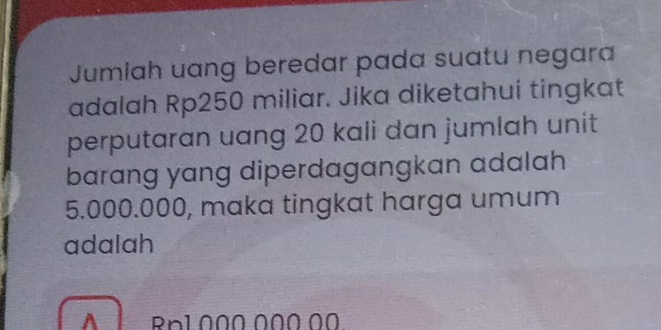 Jumiah uang beredar pada suatu negara 
adalah Rp250 miliar. Jika diketahui tingkat 
perputaran uang 20 kali dan jumlah unit 
barang yang diperdagangkan adalah
5.000.000, maka tingkat harga umum 
adalah