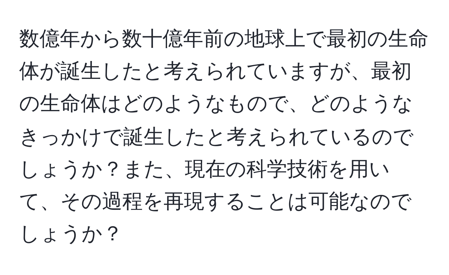 数億年から数十億年前の地球上で最初の生命体が誕生したと考えられていますが、最初の生命体はどのようなもので、どのようなきっかけで誕生したと考えられているのでしょうか？また、現在の科学技術を用いて、その過程を再現することは可能なのでしょうか？