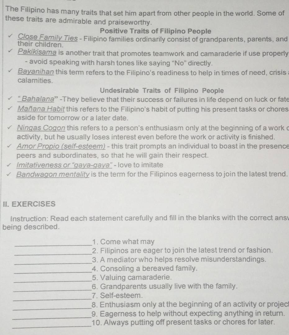 The Filipino has many traits that set him apart from other people in the world. Some of 
these traits are admirable and praiseworthy. 
Positive Traits of Filipino People 
Close Family Ties - Filipino families ordinarily consist of grandparents, parents, and 
their children. 
Pakikisama is another trait that promotes teamwork and camaraderie if use properly 
- avoid speaking with harsh tones like saying “No” directly. 
Bayanihan this term refers to the Filipino's readiness to help in times of need, crisis 
calamities. 
Undesirable Traits of Filipino People 
“ Bahalana” -They believe that their success or failures in life depend on luck or fate 
Mañana Habit this refers to the Filipino's habit of putting his present tasks or chores 
aside for tomorrow or a later date. 
Ningas Cogon this refers to a person's enthusiasm only at the beginning of a work c 
activity, but he usually loses interest even before the work or activity is finished. 
Amor Propio (self-esteem) - this trait prompts an individual to boast in the presence 
peers and subordinates, so that he will gain their respect. 
Imitativeness or “gaya-gaya” - love to imitate 
Bandwagon mentality is the term for the Filipinos eagerness to join the latest trend. 
II. EXERCISES 
Instruction: Read each statement carefully and fill in the blanks with the correct ans 
being described. 
_1. Come what may 
_2. Filipinos are eager to join the latest trend or fashion. 
_3. A mediator who helps resolve misunderstandings. 
_4. Consoling a bereaved family. 
_5. Valuing camaraderie. 
_6. Grandparents usually live with the family. 
_7. Self-esteem. 
_ 
8. Enthusiasm only at the beginning of an activity or projec 
_9. Eagerness to help without expecting anything in return. 
_ 
10. Always putting off present tasks or chores for later.