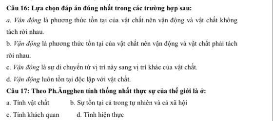 Lựa chọn đáp án đúng nhất trong các trường hợp sau:
đ. Vận động là phương thức tồn tại của vật chất nên vận động và vật chất không
tách rời nhau.
b. Vận động là phương thức tồn tại của vật chất nên vận động và vật chất phải tách
rời nhau.
c. Vận động là sự di chuyển từ vị trí này sang vị trí khác của vật chất.
d. Vận động luôn tồn tại độc lập với vật chất.
Câu 17: Theo Ph.Ăngghen tính thống nhất thực sự của thế giới là ở:
a. Tính vật chất b. Sự tồn tại cả trong tự nhiên và cả xã hội
c. Tính khách quan d. Tinh hiện thực