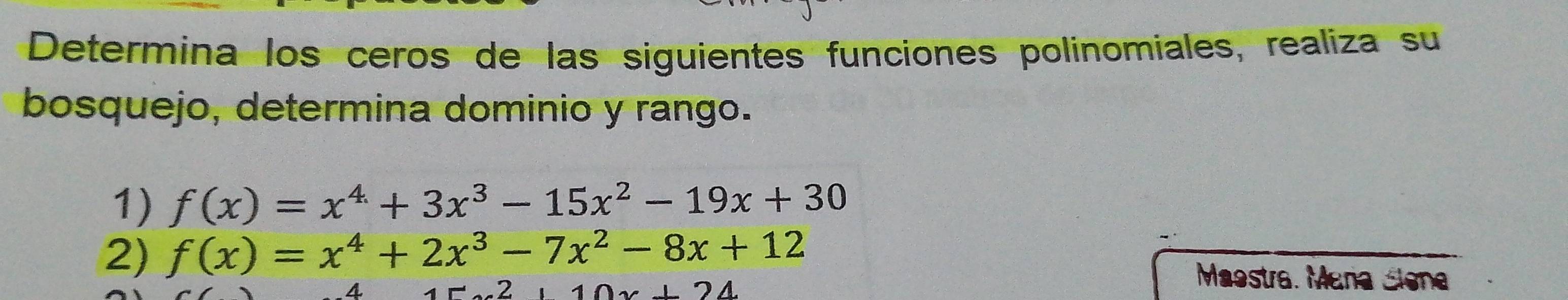 Determina los ceros de las siguientes funciones polinomiales, realiza su
bosquejo, determina dominio y rango.
1) f(x)=x^4+3x^3-15x^2-19x+30
2) f(x)=x^4+2x^3-7x^2-8x+12 Maestra. Mana Siena
A