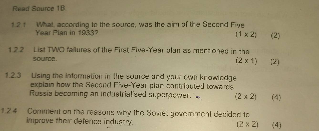 Read Source 1B.
1.2.1 What, according to the source, was the aim of the Second Five
Year Plan in 1933?
(1* 2) (2)
1.2.2 List TWO failures of the First Five-Year plan as mentioned in the
source. (2* 1) (2)
1.2.3 Using the information in the source and your own knowledge
explain how the Second Five-Year plan contributed towards
Russia becoming an industrialised superpower.
(2* 2) (4)
1.2.4 Comment on the reasons why the Soviet government decided to
improve their defence industry. (2* 2) (4)