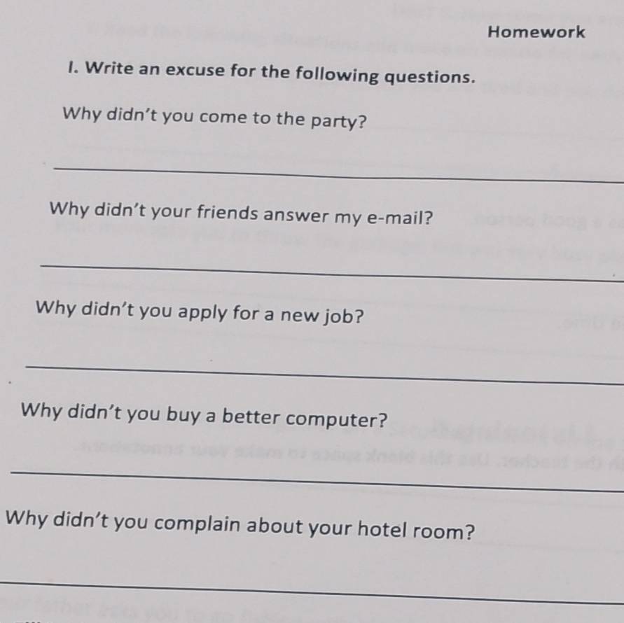 Homework 
I. Write an excuse for the following questions. 
Why didn't you come to the party? 
_ 
Why didn't your friends answer my e-mail? 
_ 
Why didn't you apply for a new job? 
_ 
Why didn’t you buy a better computer? 
_ 
Why didn't you complain about your hotel room? 
_