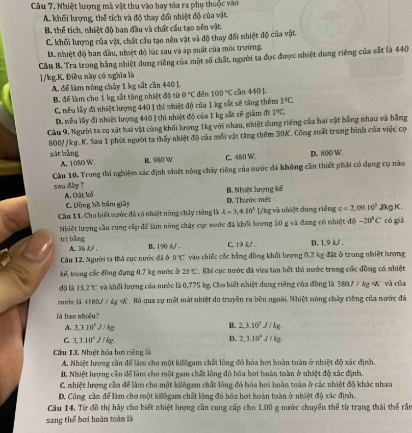 Nhiệt lượng mà vật thu vào hay tỏa ra phụ thuộc vào
A. khối lượng, thể tích và độ thay đổi nhiệt độ của vật.
B. thể tích, nhiệt độ ban đầu và chất cấu tạo nên vật.
C. khối lượng của vật, chất cấu tạo nên vật và độ thay đối nhiệt độ của vật.
D. nhiệt độ ban đầu, nhiệt độ lúc sau và áp suất của môi trường.
Câu 8. Tra trong bảng nhiệt dung riêng của một số chất, người ta đọc được nhiệt dung riêng của sắt là 440
J/kg.K. Điều này có nghĩa là
A. để làm nóng chảy 1 kg sắt cần 440 J.
B. để làm cho 1 kg sắt tăng nhiệt độ từ 0°C đến 100°C cần 440 J.
C. nếu lấy đi nhiệt lượng 440 J thì nhiệt độ của 1 kg sắt sẽ tăng thêm 1^0C.
D. nếu lấy đi nhiệt lượng 440 J thì nhiệt độ của 1 kg sắt sẽ giảm đi 1°C.
Câu 9. Người ta cọ xát hai vật cùng khối lượng 1kg với nhau, nhiệt dung riêng của hai vật bằng nhau và bằng
800J/kg.K. Sau 1 phút người ta thấy nhiệt độ của mỗi vật tăng thêm 30K. Công suất trung bình của việc cọ
xát bằng D. 800 W.
A. 1080 W. B. 980 W. C. 480 W.
Câu 10. Trong thí nghiệm xác định nhiệt nóng chảy riêng của nước đá không cần thiết phải có dụng cụ nào
sau đây ?
A. Oát kế B. Nhiệt lượng kế
C. Đồng hồ bấm giây D. Thước mét
Câu 11. Cho biết nước đá có nhiệt nóng chảy riêng là lambda =3,4.10^5J/kg; và nhiệt dung riêng c=2,09.10^3 J/kg.K,
Nhiệt lượng cần cung cấp để làm nóng chảy cục nước đá khối lượng 50 g và đang có nhiệt độ -20°C có giá
trị bằng D. 1,9 kJ .
A. 36 kJ . B. 190 k/ . C. 19 kJ .
Câu 12. Người ta thả cục nước đá ở 0°C vào chiếc cốc bằng đồng khối lượng 0,2 kg đặt ở trong nhiệt lượng
kế, trong cốc đồng đựng 0,7 kg nước ở 25°C. Khi cục nước đá vừa tan hết thì nước trong cốc đồng có nhiệt
độ là 15,2°C và khối lượng của nước là 0,775 kg. Cho biết nhiệt dung riêng của đồng là 380J / kg ×K và của
nước là 4180 J /kg* K T. Bỏ qua sự mất mát nhiệt do truyền ra bên ngoài. Nhiệt nóng chảy riêng của nước đá
là bao nhiêu?
B.
A. 3,3.10^5J/kg. 2,3.10^5J/kg.
C. 3,3.10^4J/kg. D. 2,3.10^4J/kg.
Câu 13. Nhiệt hóa hơi riêng là
A. Nhiệt lượng cần để làm cho một kilôgam chất lồng đó hóa hơi hoàn toàn ở nhiệt độ xác định.
B. Nhiệt lượng cần để làm cho một gam chất lỏng đó hóa hơi hoàn toàn ở nhiệt độ xác định.
C. nhiệt lượng cần để làm cho một kilôgam chất lỏng đó hóa hơi hoàn toàn ở các nhiệt độ khác nhau
D. Công cần để làm cho một kilôgam chất lỏng đó hóa hơi hoàn toàn ở nhiệt độ xác định.
Câu 14. Từ đồ thị hãy cho biết nhiệt lượng cần cung cấp cho 1.00 g nước chuyển thể từ trạng thái thể rắn
sang thế hơi hoàn toàn là