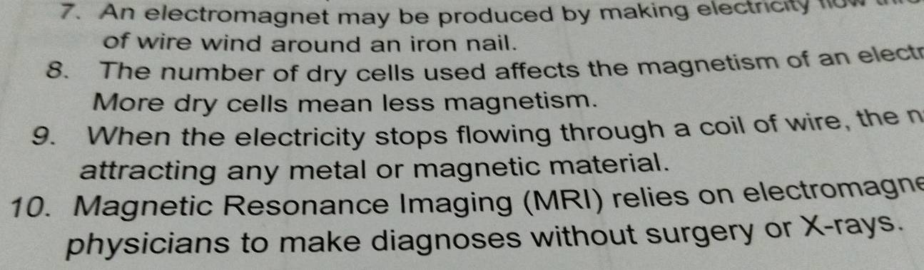 An electromagnet may be produced by making electricity now 
of wire wind around an iron nail. 
8. The number of dry cells used affects the magnetism of an electr 
More dry cells mean less magnetism. 
9. When the electricity stops flowing through a coil of wire, the n 
attracting any metal or magnetic material. 
10. Magnetic Resonance Imaging (MRI) relies on electromagne 
physicians to make diagnoses without surgery or X -rays.