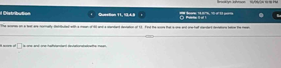 Brooklyn Johnson 10/09/24 10:18 PM 
1 Distribution Question 11, 12.4.9 HW Score: 18.87%, 10 of 53 paints 
Points: 0) of 1 
The scores on a test are normally distributed with a mean of 60 and a standard deviation of 12. Find the score that is one and one-half standard deviations below the mean. 
A score of □ is one and one-halfstandard deviationsbelowthe mean.