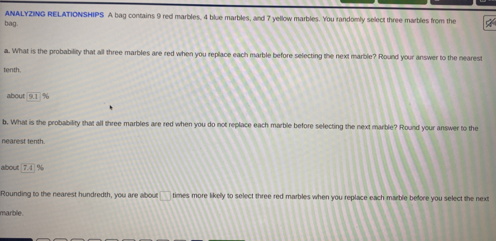 ANALYZING RELATIONSHIPS A bag contains 9 red marbles, 4 blue marbles, and 7 yellow marbles. You randomly select three marbles from the 
bag. 
a. What is the probability that all three marbles are red when you replace each marble before selecting the next marble? Round your answer to the nearest 
tenth. 
about 9.1 %
b. What is the probability that all three marbles are red when you do not replace each marble before selecting the next marble? Round your answer to the 
nearest tenth. 
about 7.4 1%
Rounding to the nearest hundredth, you are about □ times more likely to select three red marbles when you replace each marble before you select the next 
marble.