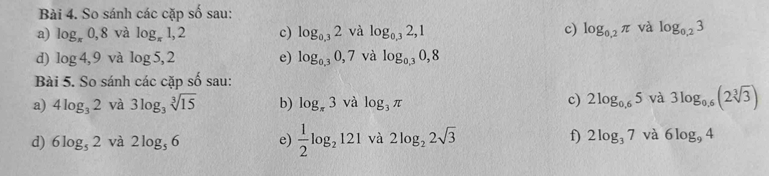 So sánh các cặp số sau: 
a) log _π 0,8 và log _π 1,2 c) log _0,32 và log _0,32,1 c) log _0,2π và log _0,23
d) log 4,9 và log 5,2 e) log _0,30,7 và log _0,30,8
Bài 5. So sánh caccapshat o sau: 
a) 4log _32 và 3log _3sqrt[3](15) b) log _π 3va log _3π c) 2log _0,65 và 3log _0,6(2sqrt[3](3))
d) 6log _52 và 2log _56 e)  1/2 log _2121 và 2log _22sqrt(3) f) 2log _37 và 6log _94