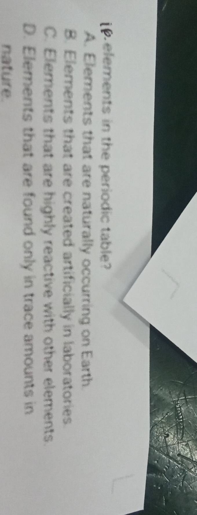 elements in the periodic table?
A. Elements that are naturally occurring on Earth.
B. Elements that are created artificially in laboratories.
C. Elements that are highly reactive with other elements.
D. Elements that are found only in trace amounts in
nature.