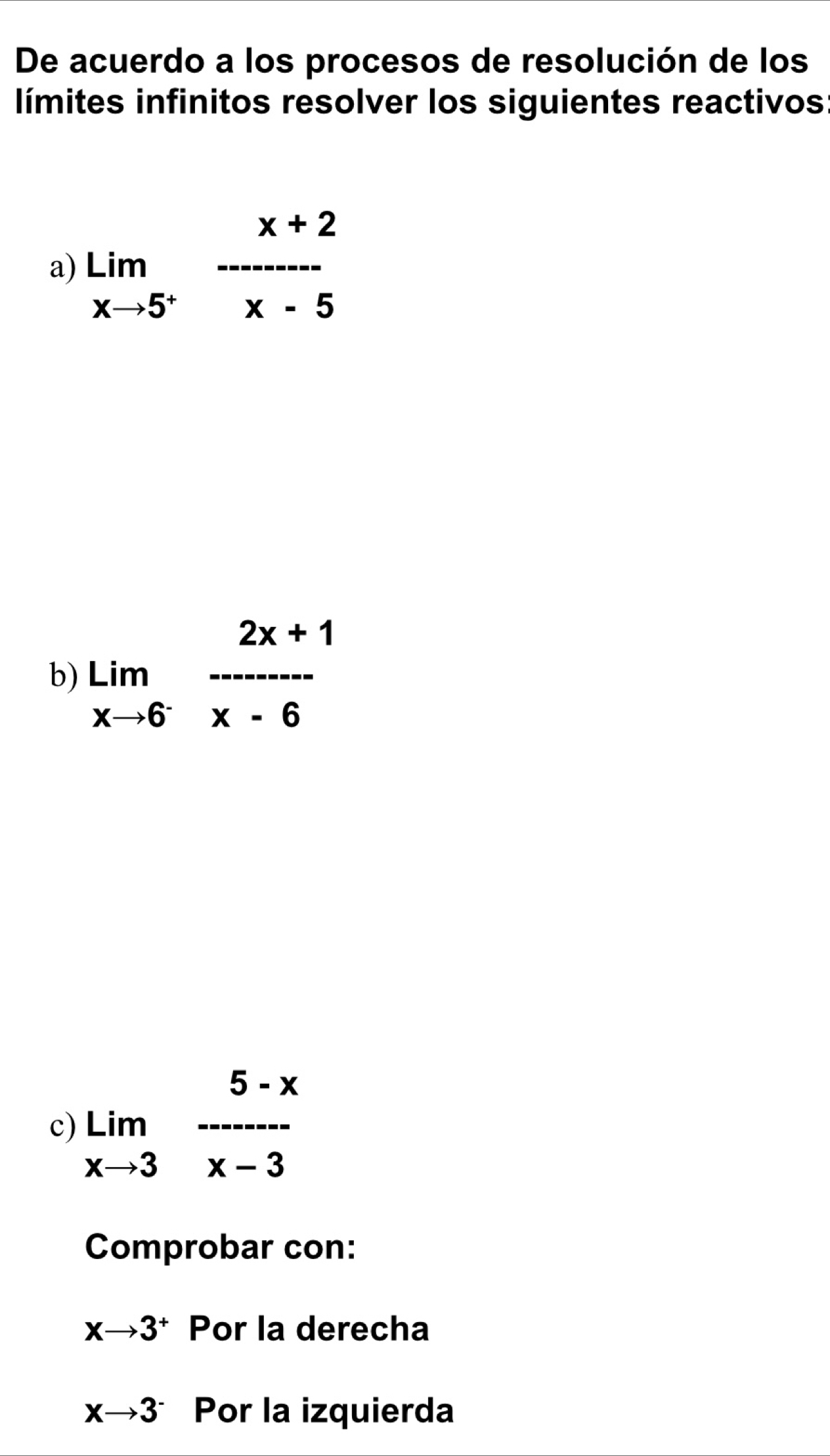 De acuerdo a los procesos de resolución de los 
límites infinitos resolver los siguientes reactivos: 
a) lim _xto 5^+ (x+2)/x-5 
b) limlimits _xto 6^- (2x+1)/x-6 
c) limlimits _xto 3 (5-x)/x-3 
Comprobar con:
xto 3^+ Por la derecha
xto 3^- Por la izquierda