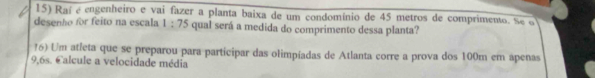 Raí é engenheiro e vai fazer a planta baixa de um condomínio de 45 metros de comprimento. Se o 
desenho for feito na escala 1:75 qual será a medida do comprimento dessa planta? 
16) Um atleta que se preparou para participar das olimpíadas de Atlanta corre a prova dos 100m em apenas
9,6s. Calcule a velocidade média