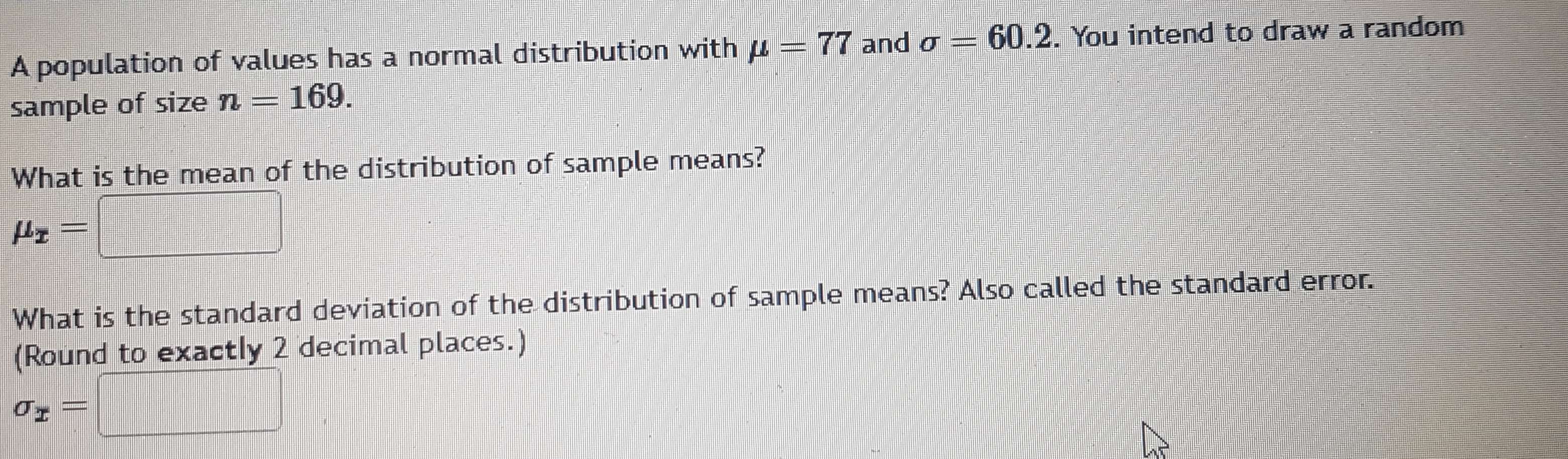 A population of values has a normal distribution with mu =77 and sigma =60.2. You intend to draw a random 
sample of size n=169. 
What is the mean of the distribution of sample means?
mu _x=□
What is the standard deviation of the distribution of sample means? Also called the standard error. 
(Round to exactly 2 decimal places.)
sigma _x=□