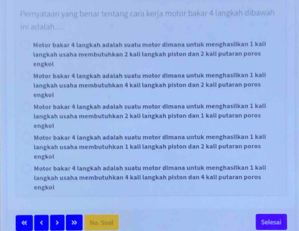 Pernyataan yang benar tentang cara kerja motor bakar 4 langkah dibawah
ini adalah....
Motor bakar 4 langkah adalah suatu motor dimana untuk menghasilkan 1 kali
langkah usaha membutuhkan 2 kali langkah piston dan 2 kali putaran poros
engkol
Motor bakar 4 langkah adalah suatu motor dimana untuk menghasilkan 1 kali
langkah usaha membutuhkan 4 kali langkah piston dan 2 kali putaran poros
engkol
Motor bakar 4 langkah adalah suatu motor dimana untuk menghasilkan 1 kali
langkah usaha membutuhkan 2 kali langkah piston dan 1 kali putaran poros
engkol
Motor bakar 4 langkah adalah suatu motor dimana untuk menghasilkan 1 kali
langkah usaha membutuhkan 1 kali langkah piston dan 2 kali putaran poros
engkol
Motor bakar 4 langkah adalah suatu motor dimana untuk menghasilkan 1 kali
langkah usaha membutuhkan 4 kali langkah piston dan 4 kali putaran poros
engkol
No. Soal Selesai