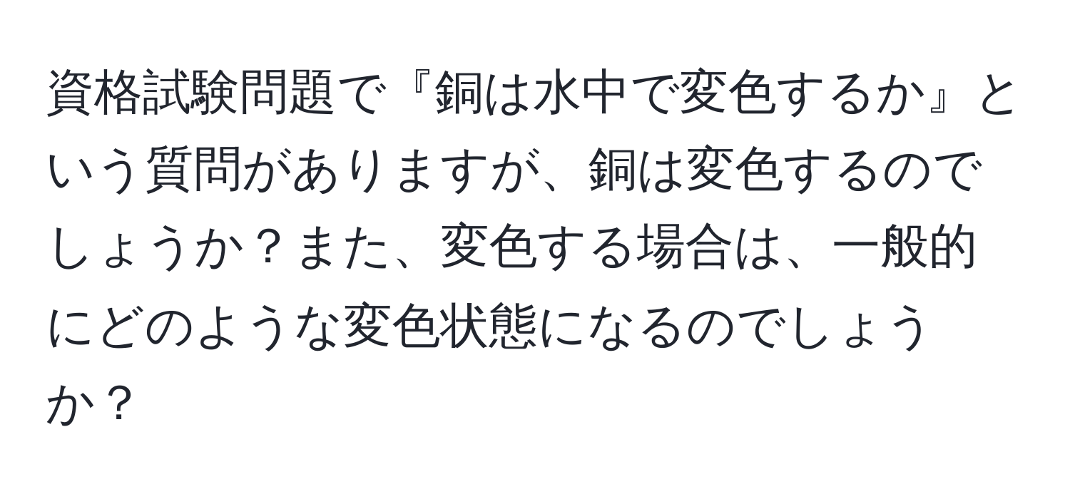 資格試験問題で『銅は水中で変色するか』という質問がありますが、銅は変色するのでしょうか？また、変色する場合は、一般的にどのような変色状態になるのでしょうか？