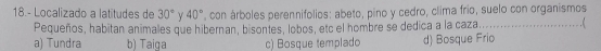 18.- Localizado a latitudes de 30° γ 40° , con árboles perennifolios: abeto, pino y cedro, clima frio, suelo con organismos
Pequeños, habitan animales que hibernan, bisontes, lobos, etc el hombre se dedica a la caza._
a) Tundra b) Taiga c) Bosque templado d) Bosque Frio