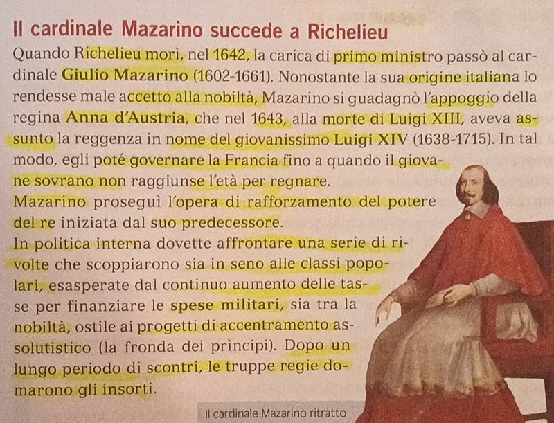 Il cardinale Mazarino succede a Richelieu 
Quando Richelieu morì, nel 1642, la carica di primo ministro passò al car- 
dinale Giulio Mazarino (1602 -1661). Nonostante la sua origine italiana lo 
rendesse male accetto alla nobiltà, Mazarino si guadagnò l’appoggio della 
regina Anna d'Austria, che nel 1643, alla morte di Luigi XIII, aveva as- 
sunto la reggenza in nome del giovanissimo Luigi XIV (1638- 1715). In tal 
modo, egli poté governare la Francia fino a quando il giova- 
ne sovrano non raggiunse l’età per regnare. 
Mazarino proseguí l'opera di rafforzamento del potere 
del re iniziata dal suo predecessore. 
In politica interna dovette affrontare una serie di ri- 
volte che scoppiarono sia in seno alle classi popo- 
lari, esasperate dal continuo aumento delle tas- 
se per finanziare le spese militari, sia tra la 
nobiltà, ostile ai progetti di accentramento as- 
solutistico (la fronda dei prìncipi). Dopo un 
lungo periodo di scontri, le truppe regie do- 
marono gli insorti. 
Il cardinale Mazarino ritratto