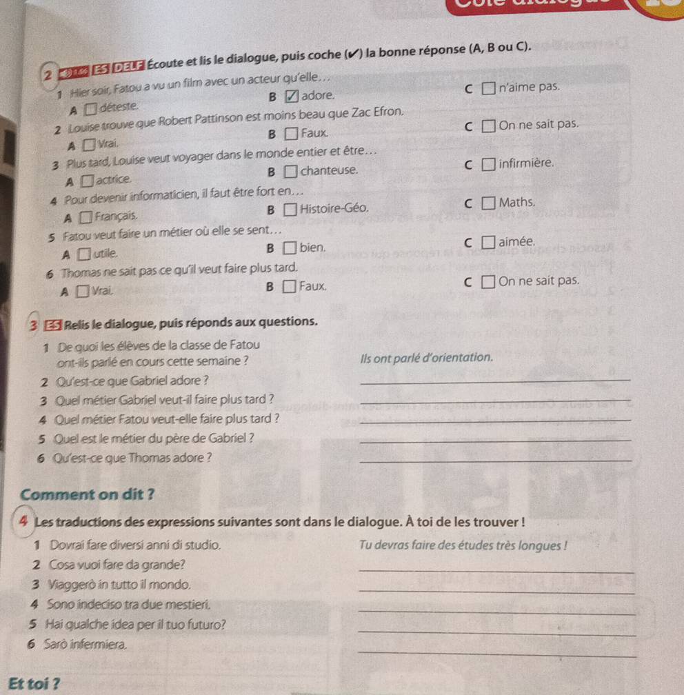 2 1 L da ld Écoute et lis le dialogue, puis coche (✔) la bonne réponse (A, B ou C).
1 Hier soir, Fatou a vu un film avec un acteur qu'elle. , ,
C [ n’aime pas.
A □ déteste. B ✓ adore.
2 Louise trouve que Robert Pattinson est moins beau que Zac Efron.
C On ne sait pas.
A □  Vrai. B □ Faux.
3 Plus tard, Louise veut voyager dans le monde entier et être. . .
A □ actrice. B L 1 chanteuse. C infir mière.
4 Pour devenir informaticien, il faut être fort en. . .
A □ Français. B □ Histoire-Géo. C Maths.
5 Fatou veut faire un métier où elle se sent.. .
A □ utile. B □ bien. C □ aimée.
6 Thomas ne sait pas ce qu’il veut faire plus tard.
A □  Vrai. B □ Faux. C On ne sait pas.
3 * Relis le dialogue, puis réponds aux questions.
1 De quoi les élèves de la classe de Fatou
ont-ils parlé en cours cette semaine ? Ils ont parlé d'orientation.
2 Qu'est-ce que Gabriel adore ?
_
3 Quel métier Gabriel veut-il faire plus tard ?_
4 Quel métier Fatou veut-elle faire plus tard ?_
5 Quel est le métier du père de Gabriel ?_
6 Qu'est-ce que Thomas adore?
_
Comment on dit ?
4 Les traductions des expressions suivantes sont dans le dialogue. À toi de les trouver !
1 Dovrai fare diversi anni di studio. Tu devras faire des études très longues !
2 Cosa vuoi fare da grande?
_
3 Viaggerò in tutto il mondo.
_
_
4 Sono indeciso tra due mestieri.
_
5 Hai qualche idea per il tuo futuro?
_
6 Sarò infermiera.
Et toi ?