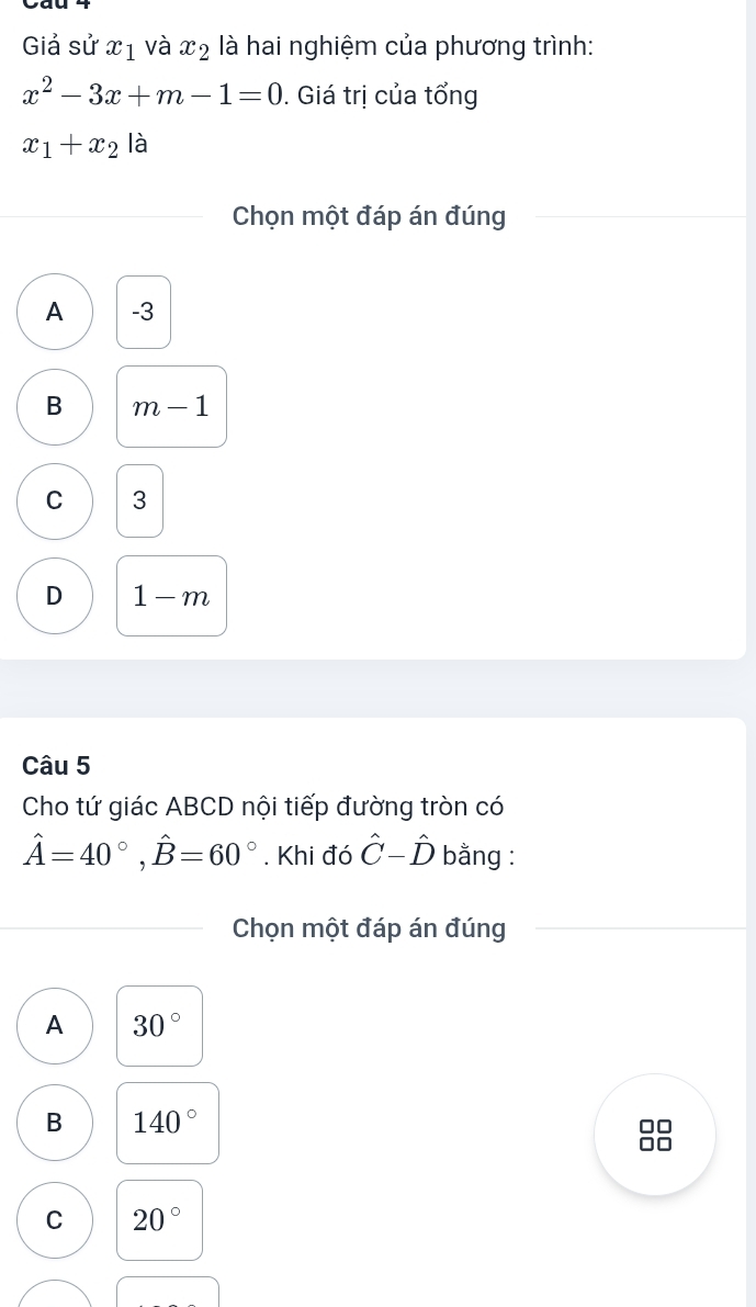 Giả sử x_1 và x_2 là hai nghiệm của phương trình:
x^2-3x+m-1=0. Giá trị của tổng
x_1+x_2 là
Chọn một đáp án đúng
A -3
B m-1
C 3
D 1-m
Câu 5
Cho tứ giác ABCD nội tiếp đường tròn có
hat A=40°, hat B=60°. Khi đó hat C-hat D bằng :
Chọn một đáp án đúng
A 30°
B 140°
C 20°