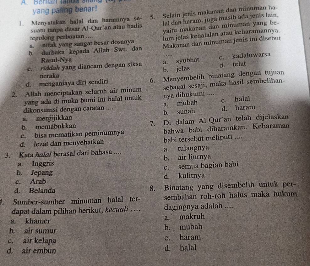 Beran tadua Siang  (  
yang paling benar!
1. Menyatakan halal dan haramnya se- 5. Selain jenis makanan dan minuman ha-
suatu tanpa dasar Al-Qur’an atau hadis lal dan haram, juga masih ada jenis lain,
tegolong perbuatan .... yaitu makanan dan minuman yang be-
a. nifak yang sangat besar dosanya lum jelas kehalalan atau keharamannya.
b. durhaka kepada Allah Swt. dan Makanan dan minuman jenis ini disebut
Rasul-Nya
c. riddah yang diancam dengan siksa a. syubhat c. kadaluwarsa
neraka b. jelas d. telat
d. menganiaya diri sendiri 6. Menyembelih binatang dengan tujuan
2. Allah menciptakan seluruh air minum sebagai sesaji, maka hasil sembelihan-
yang ada di muka bumi ini halal untuk nya dihukumi ....
a. mubah c. halal
dikonsumsi dengan catatan ....
a. menjijikkan b. sunah d. haram
b. memabukkan 7. Di dalam Al-Qur’an telah dijelaskan
c. bisa mematikan peminumnya bahwa babi diharamkan. Keharaman
d. lezat dan menyehatkan babi tersebut meliputi ....
3. Kata halal berasal dari bahasa .... a. tulangnya
a. Inggris b. air liurnya
b. Jepang c. semua bagian babi
c. Arab d. kulitnya
d. Belanda 8. Binatang yang disembelih untuk per-
4. Sumber-sumber minuman halal ter- sembahan roh-roh halus maka hukum
dapat dalam pilihan berikut, kecuali … dagingnya adalah ....
a. khamer a. makruh
b. air sumur b. mubah
c. air kelapa c. haram
d. air embun d. halal