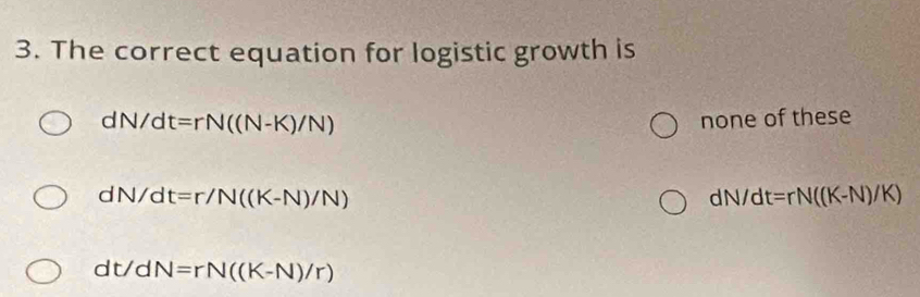 The correct equation for logistic growth is
dN/dt=rN((N-K)/N)
none of these
dN/dt=r/N((K-N)/N)
dN/dt=rN((K-N)/K)
dt/dN=rN((K-N)/r)