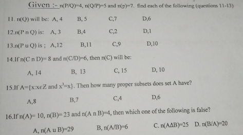 Given : n(P/Q)=4, n(Q/P)=5 and n(p)=7. find each of the following (questions 11-13)
11. : n(Q) will be: A, 4 B. 5 C, 7 D, 6
12 n(PnQ) is: A, 3 B, 4 C, 2 D, 1
13 n(P∪ Q) is ; A, 12 B, 11 C, 9 D, 10
14.If n(CnD)=8 and n(C/D)=6 , then n(C) will be:
A, 14 B, 13 C, 15 D, 10
15.If A= x:x∈ Z and x^3=x. Then how many proper subsets does set A have?
A, 8 B, 7 C, 4 D, 6
16.If n(A)=10, n(B)=23 and n(A∩ B)=4 , then which one of the following is false?
A, n(A∪ B)=29 B, n(A/B)=6 C. n(A△ B)=25 D. n(B/A)=20