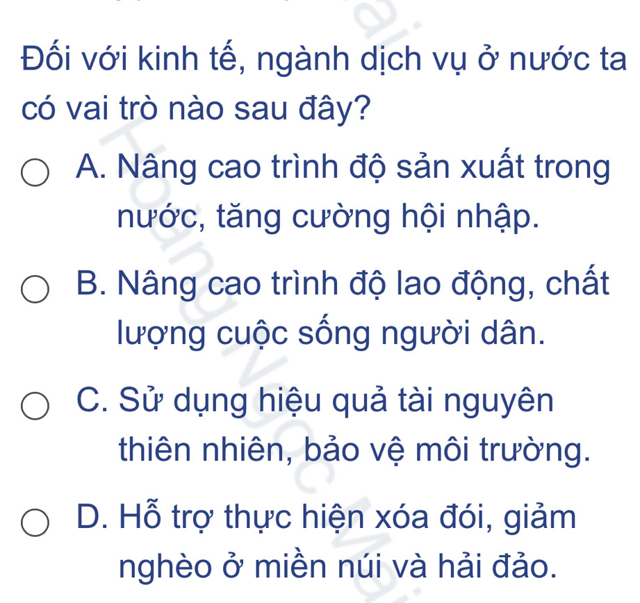 Đối với kinh tế, ngành dịch vụ ở nước ta
có vai trò nào sau đây?
A. Nâng cao trình độ sản xuất trong
nước, tăng cường hội nhập.
B. Nâng cao trình độ lao động, chất
lượng cuộc sống người dân.
C. Sử dụng hiệu quả tài nguyên
thiên nhiên, bảo vệ môi trường.
D. Hỗ trợ thực hiện xóa đói, giảm
nghèo ở miền núi và hải đảo.