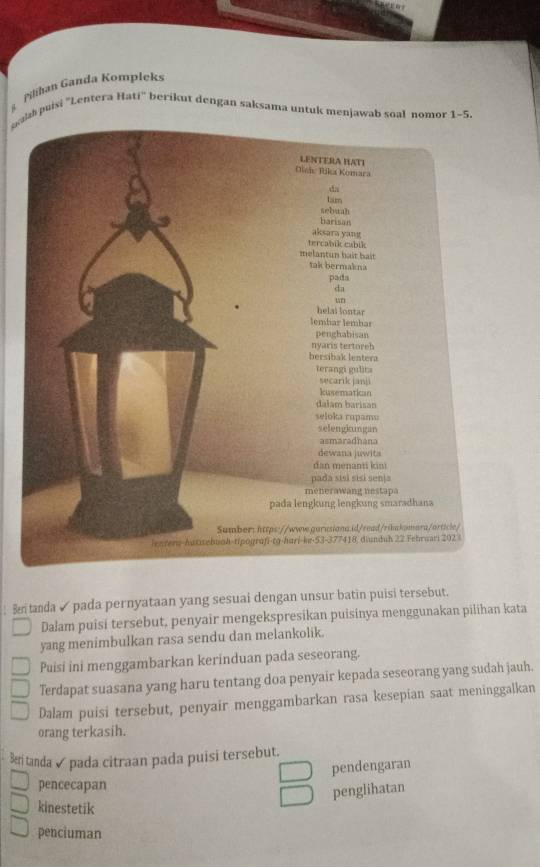 Pilihan Ganda Kompleks
eaah puisi ''Lentera Hati' berikut dengan saksama untuk menjawab soal nomor 1-5.
: B tanda✓ pada pernyataan yang sesuai dengan unsur batin puisi tersebut.
Dalam puisi tersebut, penyair mengekspresikan puisinya menggunakan pilihan kata
yang menimbulkan rasa sendu dan melankolik.
Puisi ini menggambarkan kerinduan pada seseorang.
Terdapat suasana yang haru tentang doa penyair kepada seseorang yang sudah jauh.
Dalam puisi tersebut, penyair menggambarkan rasa kesepian saat meninggalkan
orang terkasih.
tanda ✓ pada citraan pada puisi tersebut.
pendengaran
pencecapan
penglihatan
kinestetik
penciuman