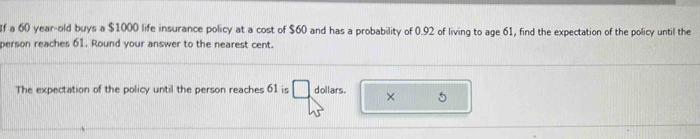 If a 60 year-old buys a $1000 life insurance policy at a cost of $60 and has a probability of 0.92 of living to age 61, find the expectation of the policy until the 
person reaches 61. Round your answer to the nearest cent. 
The expectation of the policy until the person reaches 61 is dollars. ×