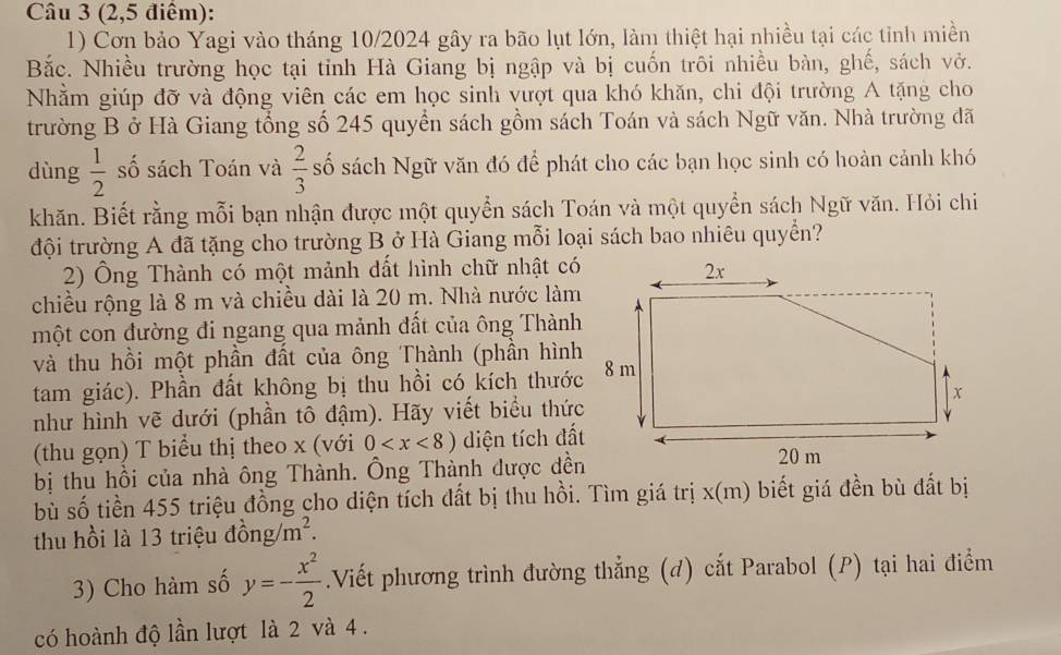 (2,5 điểm):
1) Cơn bảo Yagi vào tháng 10/2024 gây ra bão lụt lớn, làm thiệt hại nhiều tại các tỉnh miền
Bắc. Nhiều trường học tại tỉnh Hà Giang bị ngập và bị cuốn trôi nhiều bàn, ghế, sách vở.
Nhằm giúp đỡ và động viên các em học sinh vượt qua khó khăn, chi đội trường A tặng cho
trường B ở Hà Giang tổng số 245 quyền sách gồm sách Toán và sách Ngữ văn. Nhà trường đã
dùng  1/2  số sách Toán và  2/3  số sách Ngữ văn đó để phát cho các bạn học sinh có hoàn cảnh khó
khăn. Biết rằng mỗi bạn nhận được một quyển sách Toán và một quyển sách Ngữ văn. Hỏi chi
đội trường A đã tặng cho trường B ở Hà Giang mỗi loại sách bao nhiêu quyển?
2) Ông Thành có một mảnh đất hình chữ nhật có
chiều rộng là 8 m và chiều dài là 20 m. Nhà nước làm
một con đường đi ngang qua mảnh đất của ông Thành
và thu hồi một phần đất của ông Thành (phần hình
tam giác). Phần đất không bị thu hồi có kích thước
như hình vẽ dưới (phần tô đậm). Hãy viết biểu thức
(thu gọn) T biểu thị theo x (với 0 diện tích đất
bị thu hồi của nhà ông Thành. Ông Thành được dền
bù số tiền 455 triệu đồng cho diện tích đất bị thu hồi. Tìm giá trị x(m) biết giá đền bù đất bị
thu hồi là 13 triệu 26 ng /m^2.
3) Cho hàm số y=- x^2/2 .Viết phương trình đường thẳng (d) cắt Parabol (P) tại hai điểm
có hoành độ lần lượt là 2 và 4.