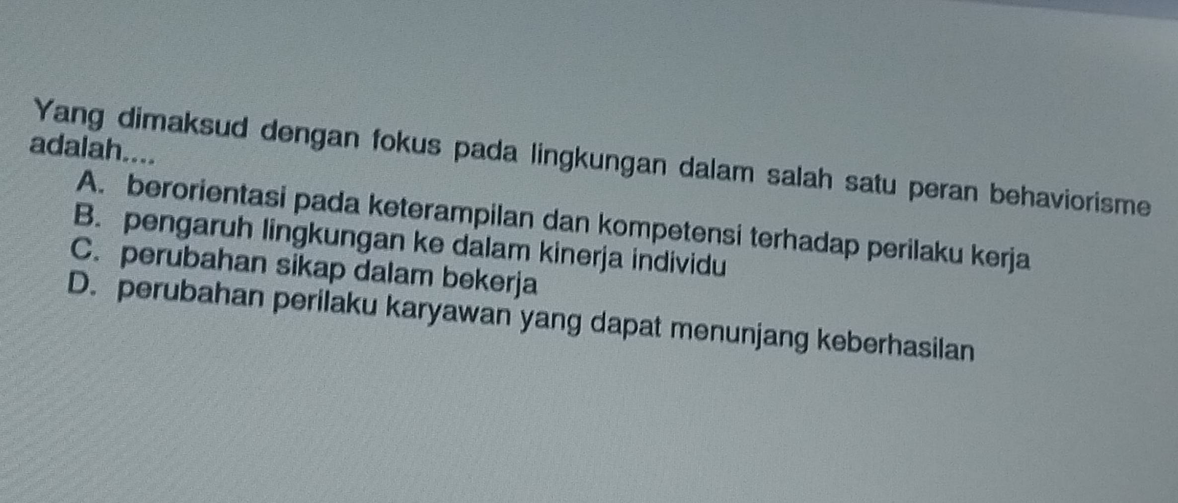 adalah....
Yang dimaksud dengan fokus pada lingkungan dalam salah satu peran behaviorisme
A. berorientasi pada keterampilan dan kompetensi terhadap perilaku kerja
B. pengaruh lingkungan ke dalam kinerja individu
C. perubahan sikap dalam bekerja
D. perubahan perilaku karyawan yang dapat menunjang keberhasilan