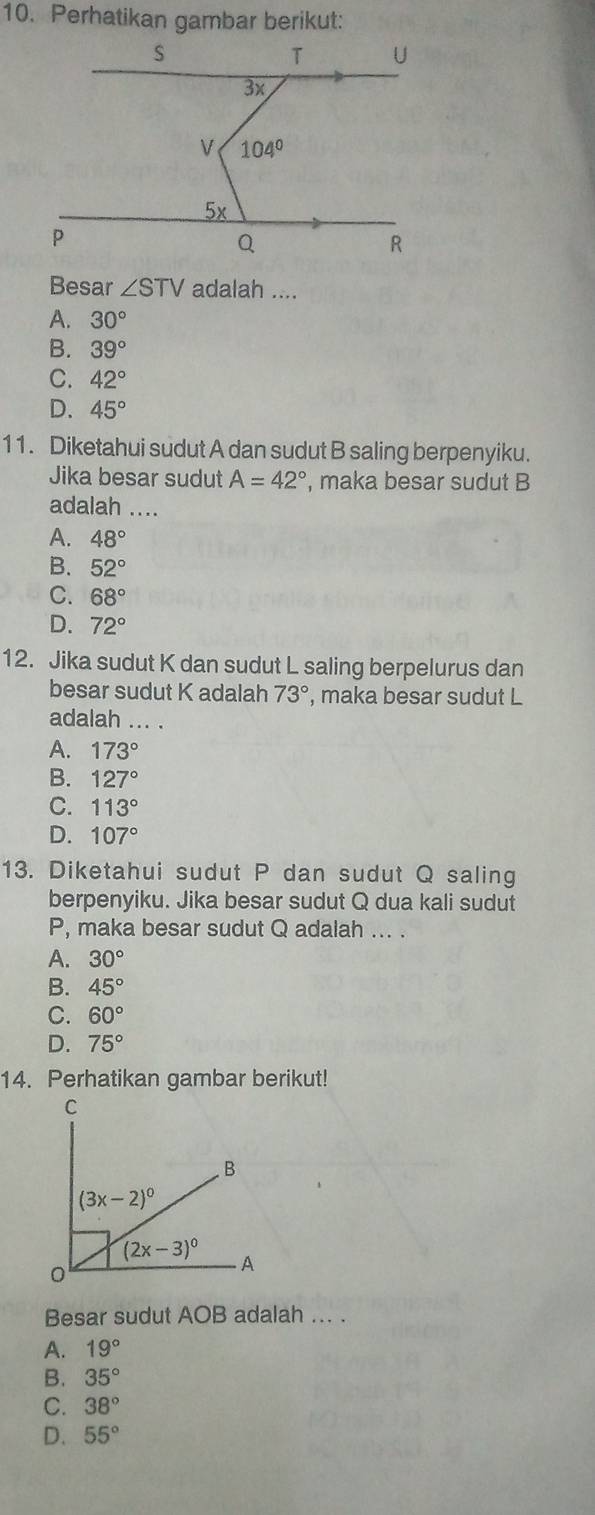 Perhatikan gambar berikut:
Besar ∠ STV adalah ....
A. 30°
B. 39°
C. 42°
D. 45°
11. Diketahui sudut A dan sudut B saling berpenyiku.
Jika besar sudut A=42° , maka besar sudut B
adalah ....
A. 48°
B. 52°
C. 68°
D. 72°
12. Jika sudut K dan sudut L saling berpelurus dan
besar sudut K adalah 73° , maka besar sudut L
adalah ... .
A. 173°
B. 127°
C. 113°
D. 107°
13. Diketahui sudut P dan sudut Q saling
berpenyiku. Jika besar sudut Q dua kali sudut
P, maka besar sudut Q adalah ... .
A. 30°
B. 45°
C. 60°
D. 75°
14. Perhatikan gambar berikut!
Besar sudut AOB adalah ... .
A. 19°
B. 35°
C. 38°
D. 55°