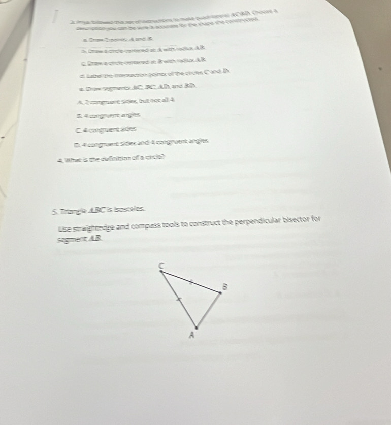 2t fase followed mis see of instructions to make quadristeral ACBD, Choove a
te a con you san be sure is accurare for the shape she constructed .
a 2rw 2 goints: A and B
h Draw a cince cenoered at d with radius d R
c. Draw a crcle centered at Brwith radius AB
c Label the intersection points of the circles C and D.
e. Draw segments AC, BC, AD, and BD.
A. 2 congruent sièles, but not all 4
B. 4 congruent anges
C. 4 corgruent sides
D. 4 congruent sides and 4 congruent angles
4. What is the definition of a circle?
5. Triangle ABC is isosceles.
Use straightedge and compass tools to construct the perpendicular bisector for
segment A. B.